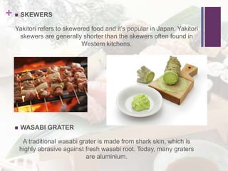+  SKEWERS
Yakitori refers to skewered food and it’s popular in Japan. Yakitori
skewers are generally shorter than the skewers often found in
Western kitchens.
 WASABI GRATER
A traditional wasabi grater is made from shark skin, which is
highly abrasive against fresh wasabi root. Today, many graters
are aluminium.
 
