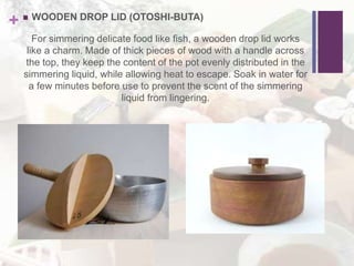 +  WOODEN DROP LID (OTOSHI-BUTA)
For simmering delicate food like fish, a wooden drop lid works
like a charm. Made of thick pieces of wood with a handle across
the top, they keep the content of the pot evenly distributed in the
simmering liquid, while allowing heat to escape. Soak in water for
a few minutes before use to prevent the scent of the simmering
liquid from lingering.
 