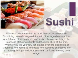 +
Without a doubt, sushi is the most famous Japanese dish.
Combining cooked vinegared rice with other ingredients such as
raw fish and other seafood, good sushi relies on two things: the
freshness of the ingredients and the knife skills of the chef.
Whether you like your raw fish draped over bite-sized balls of
vinegared rice, rolled up in toasted nori seaweed or pressed into
fat rectangular logs, delicious sushi can be found in every price
range.
 