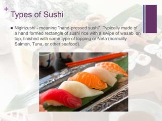 +
Types of Sushi
 Nigirizushi - meaning "hand-pressed sushi". Typically made of
a hand formed rectangle of sushi rice with a swipe of wasabi on
top, finished with some type of topping or Neta (normally
Salmon, Tuna, or other seafood).
 