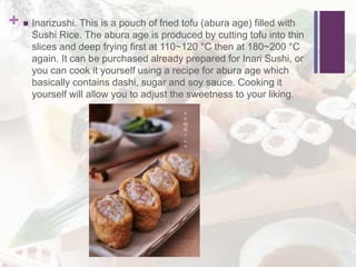 +  Inarizushi. This is a pouch of fried tofu (abura age) filled with
Sushi Rice. The abura age is produced by cutting tofu into thin
slices and deep frying first at 110~120 °C then at 180~200 °C
again. It can be purchased already prepared for Inari Sushi, or
you can cook it yourself using a recipe for abura age which
basically contains dashi, sugar and soy sauce. Cooking it
yourself will allow you to adjust the sweetness to your liking.
 