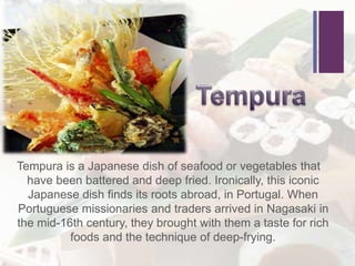 +
Tempura is a Japanese dish of seafood or vegetables that
have been battered and deep fried. Ironically, this iconic
Japanese dish finds its roots abroad, in Portugal. When
Portuguese missionaries and traders arrived in Nagasaki in
the mid-16th century, they brought with them a taste for rich
foods and the technique of deep-frying.
 