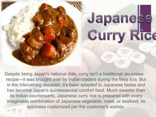 +
Despite being Japan's national dish, curry isn't a traditional Japanese
recipe—it was brought over by Indian traders during the Meiji Era. But
in the intervening decades, it's been adapted to Japanese tastes and
has become Japan's quintessential comfort food. Much sweeter than
its Indian counterparts, Japanese curry rice is prepared with every
imaginable combination of Japanese vegetable, meat, or seafood; its
spiciness customized per the customer's wishes.
 