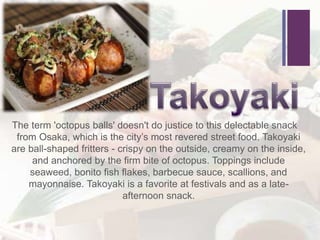 +
The term 'octopus balls' doesn't do justice to this delectable snack
from Osaka, which is the city’s most revered street food. Takoyaki
are ball-shaped fritters - crispy on the outside, creamy on the inside,
and anchored by the firm bite of octopus. Toppings include
seaweed, bonito fish flakes, barbecue sauce, scallions, and
mayonnaise. Takoyaki is a favorite at festivals and as a late-
afternoon snack.
 