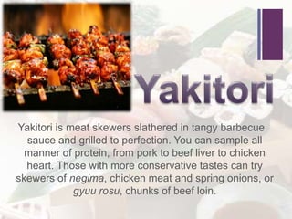 +
Yakitori is meat skewers slathered in tangy barbecue
sauce and grilled to perfection. You can sample all
manner of protein, from pork to beef liver to chicken
heart. Those with more conservative tastes can try
skewers of negima, chicken meat and spring onions, or
gyuu rosu, chunks of beef loin.
 