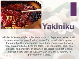+
Yakiniku is Korean-style barbecue adapted to Japanese tastes, and it
is an extremely popular food in Japan. Part of yakiniku's appeal is
the campfire-like atmosphere: each diner cooks his or her own
meat on a griddle built into the table. Grill vegetables, pork, beef,
chicken, and shellfish, or horumon delicacies like beef tongue,
chicken heart, tripe, or liver. Any way you grill it, yakiniku is
perfection on a plate.
 