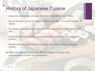 +
History of Japanese Cuisine
• Japanese cuisine has strong influences from Korea and China.
• Korea introduced rice to Japan in about 400 B.C. It is now a staple in
Japan.
• Soy beans and wheat were introduced to Japan from China soon after
rice.
• China also introduced the use of chopsticks and tea to the Japanese
culture.
• Religion has also played an important role in the history of Japan’s
cuisine.
 When Buddhism became the official religion of Japan, the
consumption of meat was prohibited.
 