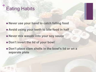 +
Eating Habits
 Never use your hand to catch falling food
 Avoid using your teeth to bite food in half
 Never mix wasabi into your soy sauce
 Don’t invert the lid of your bowl
 Don’t place clam shells in the bowl’s lid or on a
separate plate
 