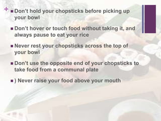 +  Don’t hold your chopsticks before picking up
your bowl
 Don’t hover or touch food without taking it, and
always pause to eat your rice
 Never rest your chopsticks across the top of
your bowl
 Don’t use the opposite end of your chopsticks to
take food from a communal plate
 ) Never raise your food above your mouth
 