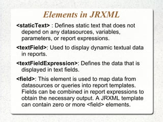 Elements in JRXML
<staticText> : Defines static text that does not
  depend on any datasources, variables,
  parameters, or report expressions.
<textField>: Used to display dynamic textual data
  in reports.
<textFieldExpression>: Defines the data that is
  displayed in text fields.
<field>: This element is used to map data from
  datasources or queries into report templates.
  Fields can be combined in report expressions to
  obtain the necessary output. A JRXML template
  can contain zero or more <field> elements.
 