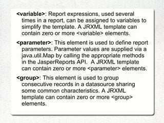 <variable>: Report expressions, used several
  times in a report, can be assigned to variables to
  simplify the template. A JRXML template can
  contain zero or more <variable> elements.
<parameter>: This element is used to define report
  parameters. Parameter values are supplied via a
  java.util.Map by calling the appropriate methods
  in the JasperReports API. A JRXML template
  can contain zero or more <parameter> elements.
<group>: This element is used to group
  consecutive records in a datasource sharing
  some common characteristics. A JRXML
  template can contain zero or more <group>
  elements.
 