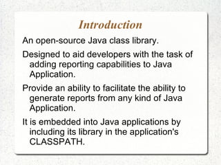 Introduction
An open-source Java class library.
Designed to aid developers with the task of
 adding reporting capabilities to Java
 Application.
Provide an ability to facilitate the ability to
 generate reports from any kind of Java
 Application.
It is embedded into Java applications by
   including its library in the application's
   CLASSPATH.
 
