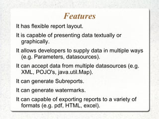 Features
It has flexible report layout.
It is capable of presenting data textually or
   graphically.
It allows developers to supply data in multiple ways
   (e.g. Parameters, datasources).
It can accept data from multiple datasources (e.g.
   XML, POJO's, java.util.Map).
It can generate Subreports.
It can generate watermarks.
It can capable of exporting reports to a variety of
   formats (e.g. pdf, HTML, excel).
 
