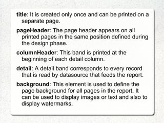 title: It is created only once and can be printed on a
   separate page.
pageHeader: The page header appears on all
  printed pages in the same position defined during
  the design phase.
columnHeader: This band is printed at the
  beginning of each detail column.
detail: A detail band corresponds to every record
  that is read by datasource that feeds the report.
background: This element is used to define the
  page background for all pages in the report. It
  can be used to display images or text and also to
  display watermarks.
 