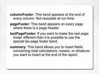 columnFooter: This band appears at the end of
  every column. Not resizable at run time.
pageFooter: This band appears on every page
  where there is a page header.
lastPageFooter: If you want to make the last page
  footer different then it is possible to use the
  special las page footer band.
summary: This band allows you to insert fields
  concerning total calculations, means, or whatever
  you want to insert at the end of the report.
 