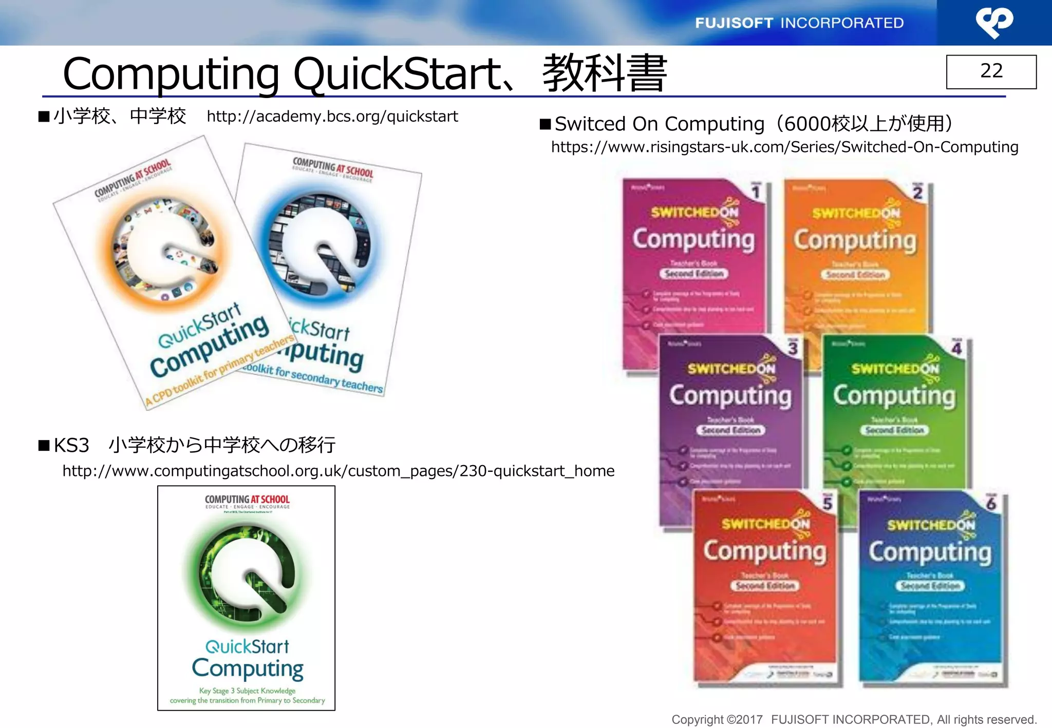Copyright ©2017 FUJISOFT INCORPORATED, All rights reserved.
QuickStart Computing、教科書 22
http://academy.bcs.org/quickstart■小学校、中学校
http://www.computingatschool.org.uk/custom_pages/230-quickstart_home
■KS3 小学校から中学校への移行
https://www.risingstars-uk.com/Series/Switched-On-Computing
■Switched On Computing（6000校以上が使用）
 
