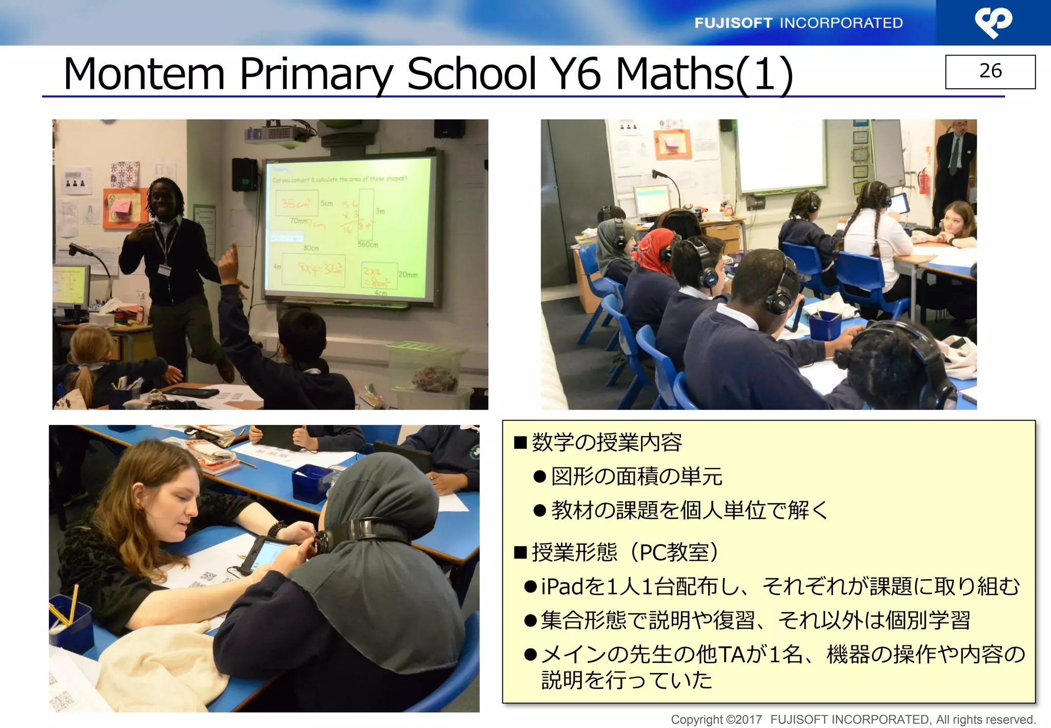 Copyright ©2017 FUJISOFT INCORPORATED, All rights reserved.
Montem Primary School Y6 Maths(1) 26
 数学の授業内容
 図形の面積の単元
 教材の課題を個人単位で解く
 授業形態（PC教室）
iPadを1人1台配布し、それぞれが課題に取り組む
集合形態で説明や復習、それ以外は個別学習
メインの先生の他TAが1名、機器の操作や内容の
説明を行っていた
 