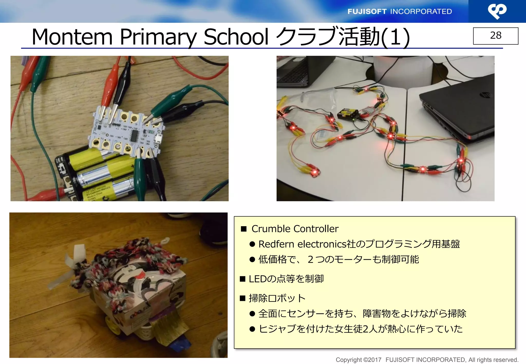 Copyright ©2017 FUJISOFT INCORPORATED, All rights reserved.
Montem Primary School クラブ活動(1) 28
■ Crumble Controller
 Redfern electronics社のプログラミング用基盤
 低価格で、２つのモーターも制御可能
 LEDの点等を制御
 掃除ロボット
 全面にセンサーを持ち、障害物をよけながら掃除
 ヒジャブを付けた女生徒2人が熱心に作っていた
 