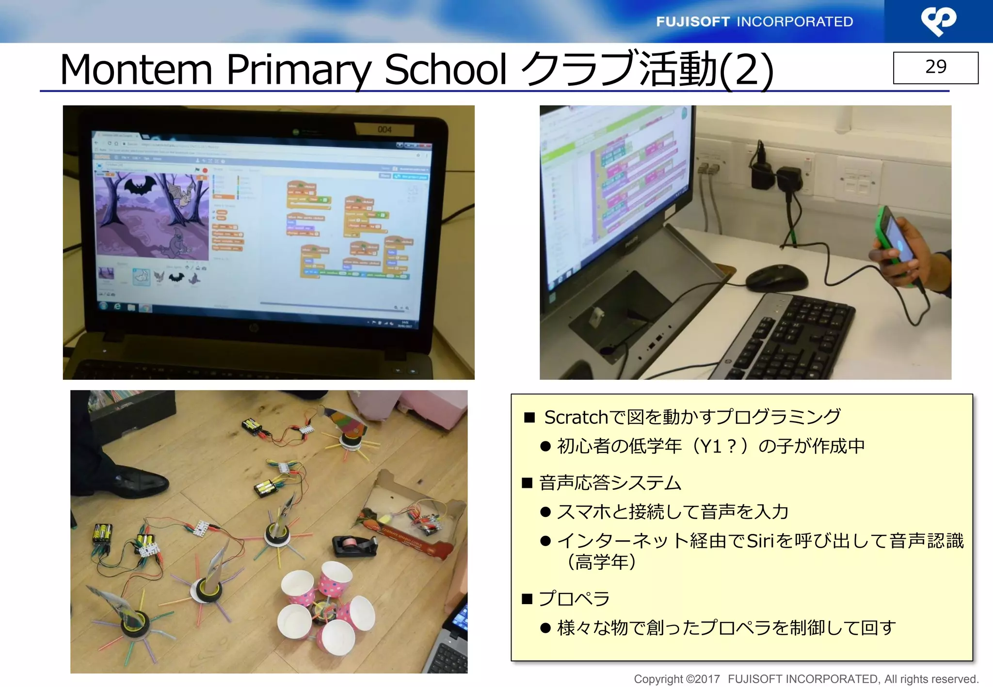 Copyright ©2017 FUJISOFT INCORPORATED, All rights reserved.
Montem Primary School クラブ活動(2) 29
■ Scratchで図を動かすプログラミング
 初心者の低学年（Y1？）の子が作成中
 音声応答システム
 スマホと接続して音声を入力
 インターネット経由でSiriを呼び出して音声認識
（高学年）
 プロペラ
 様々な物で創ったプロペラを制御して回す
 
