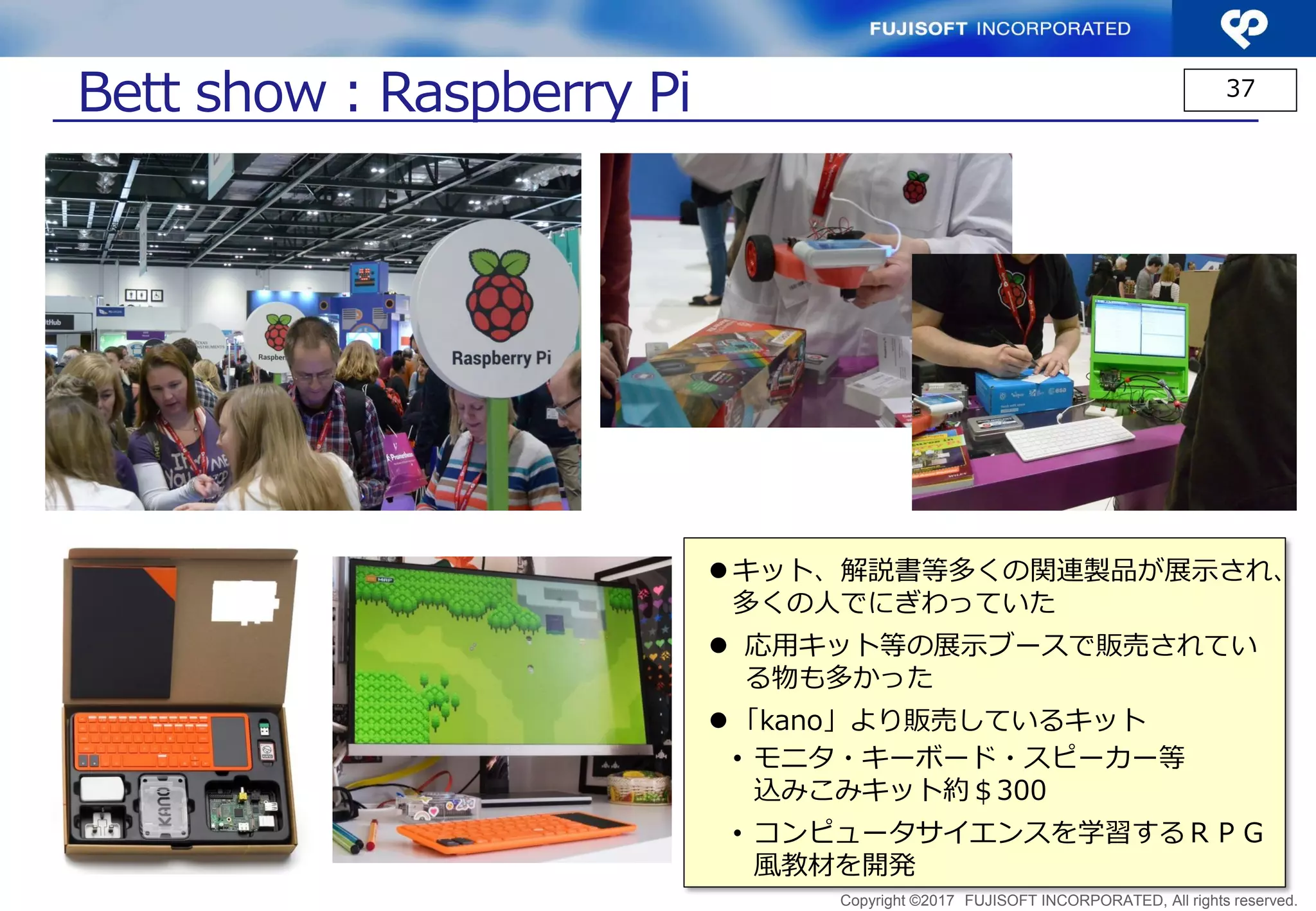 Copyright ©2017 FUJISOFT INCORPORATED, All rights reserved.
37
Bett show：micro:bit (2)
 タブレットでもプログラミング
 複数の言語が使えるScratch,Python,Javascript,
Microsoft PXT, kodu
 多くの団体、会社が関連する本、プログラム例、
開発ツール類、応用例等を出しており、リソー
スが非常に豊富
 micro:bitを使った様々な展示の例
 
