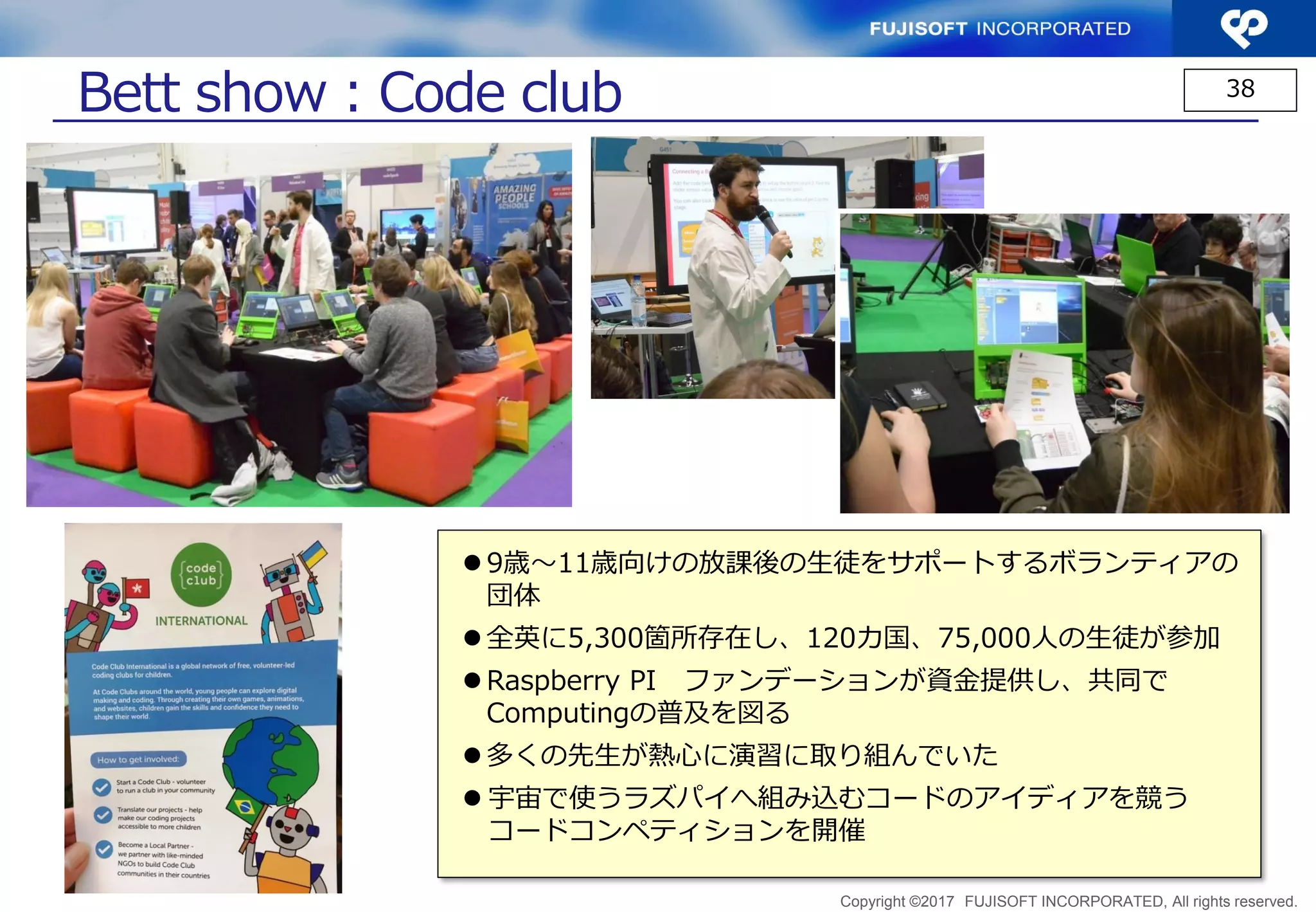 Copyright ©2017 FUJISOFT INCORPORATED, All rights reserved.
38
Bett show：Raspberry Pi
 キット、解説書等多くの関連製品が展示され、
多くの人でにぎわっていた
 応用キット等の展示ブースで販売されてい
る物も多かった
 「kano」より販売しているキット
• モニタ・キーボード・スピーカー等
込みこみキット約＄300
• コンピュータサイエンスを学習するＲＰＧ
風教材を開発
 