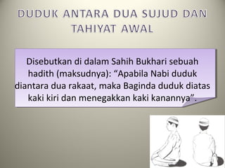 Disebutkan di dalam Sahih Bukhari sebuah
hadith (maksudnya): “Apabila Nabi duduk
diantara dua rakaat, maka Baginda duduk diatas
kaki kiri dan menegakkan kaki kanannya”.
 
