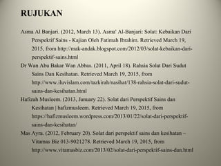 RUJUKAN
Asma Al Banjari. (2012, March 13). Asma' Al-Banjari: Solat: Kebaikan Dari
Perspektif Sains - Kajian Oleh Fatimah Ibrahim. Retrieved March 19,
2015, from http://mak-andak.blogspot.com/2012/03/solat-kebaikan-dari-
perspektif-sains.html
Dr Wan Abu Bakar Wan Abbas. (2011, April 18). Rahsia Solat Dari Sudut
Sains Dan Kesihatan. Retrieved March 19, 2015, from
http://www.iluvislam.com/tazkirah/nasihat/138-rahsia-solat-dari-sudut-
sains-dan-kesihatan.html
Hafizah Musleem. (2013, January 22). Solat dari Perspektif Sains dan
Kesihatan | hafizmusleem. Retrieved March 19, 2015, from
https://hafizmusleem.wordpress.com/2013/01/22/solat-dari-perspektif-
sains-dan-kesihatan/
Mas Ayra. (2012, February 20). Solat dari perspektif sains dan kesihatan ~
Vitamas Biz 013-9021278. Retrieved March 19, 2015, from
http://www.vitamasbiz.com/2013/02/solat-dari-perspektif-sains-dan.html
 