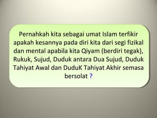 Pernahkah kita sebagai umat Islam terfikir
apakah kesannya pada diri kita dari segi fizikal
dan mental apabila kita Qiyam (berdiri tegak),
Rukuk, Sujud, Duduk antara Dua Sujud, Duduk
Tahiyat Awal dan DuduK Tahiyat Akhir semasa
bersolat ?
 