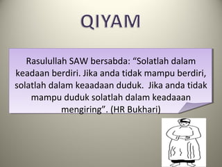 Rasulullah SAW bersabda: “Solatlah dalam
keadaan berdiri. Jika anda tidak mampu berdiri,
solatlah dalam keaadaan duduk. Jika anda tidak
mampu duduk solatlah dalam keadaaan
mengiring”. (HR Bukhari)
 