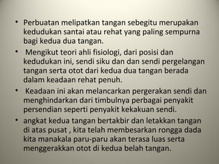 • Perbuatan melipatkan tangan sebegitu merupakan
kedudukan santai atau rehat yang paling sempurna
bagi kedua dua tangan.
• Mengikut teori ahli fisiologi, dari posisi dan
kedudukan ini, sendi siku dan dan sendi pergelangan
tangan serta otot dari kedua dua tangan berada
dalam keadaan rehat penuh.
• Keadaan ini akan melancarkan pergerakan sendi dan
menghindarkan dari timbulnya perbagai penyakit
persendian seperti penyakit kekakuan sendi.
• angkat kedua tangan bertakbir dan letakkan tangan
di atas pusat , kita telah membesarkan rongga dada
kita manakala paru-paru akan terasa luas serta
menggerakkan otot di kedua belah tangan.
 
