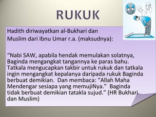 Hadith diriwayatkan al-Bukhari dan
Muslim dari Ibnu Umar r.a. (maksudnya):
“Nabi SAW, apabila hendak memulakan solatnya,
Baginda mengangkat tangannya ke paras bahu.
Tatkala mengucapkan takbir untuk rukuk dan tatkala
ingin mengangkat kepalanya daripada rukuk Baginda
berbuat demikian. Dan membaca: “Allah Maha
Mendengar sesiapa yang memujiNya.” Baginda
tidak berbuat demikian tatakla sujud.” (HR Bukhari
dan Muslim)
 