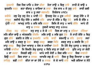 Purmwey iqv iqv pwih ] jyqw kIqw qyqw nwau ] ivxu nwvY nwhI ko Qwau ]
kudriq kvx khw vIcwru ] vwirAw n jwvw eyk vwr ] jo quDu BwvY sweI BlI
kwr ] qU sdw slwmiq inrMkwr ]19]
BrIAY hQu pYru qnu dyh ] pwxI DoqY auqrsu Kyh ] mUq plIqI kpVu hoie ] dy
swbUxu leIAY Ehu Doie ] BrIAY miq pwpw kY sMig ] Ehu DopY nwvY kY rMig ]
puMnI pwpI AwKxu nwih ] kir kir krxw iliK lY jwhu ] Awpy bIij Awpy hI
Kwhu ] nwnk hukmI Awvhu jwhu ]20]
qIrQu qpu dieAw dqu dwnu ] jy ko pwvY iql kw mwnu ] suixAw mMinAw
min kIqw Bwau ] AMqrgiq qIriQ mil nwau ] siB gux qyry mY nwhI koie ] ivxu
gux kIqy Bgiq n hoie ] suAsiq AwiQ bwxI brmwau ] siq suhwxu sdw
min cwau ] kvxu su vylw vKqu kvxu kvx iQiq kvxu vwru ] kvix is ruqI
mwhu kvxu ijqu hoAw Awkwru ] vyl n pweIAw pMfqI ij hovY lyKu purwxu ] vKqu n
pwieE kwdIAw ij ilKin lyKu kurwxu ] iQiq vwru nw jogI jwxY ruiq mwhu nw koeI
] jw krqw isrTI kau swjy Awpy jwxY soeI ] ikv kir AwKw ikv swlwhI
ikau vrnI ikv jwxw ] nwnk AwKix sBu ko AwKY iek dU ieku isAwxw ] vfw
swihbu vfI nweI kIqw jw kw hovY ] nwnk jy ko AwpO jwxY AgY gieAw n sohY
]21]
 