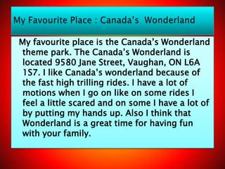 My favourite place is the Canada’s Wonderland
 theme park. The Canada’s Wonderland is
 located 9580 Jane Street, Vaughan, ON L6A
 1S7. I like Canada’s wonderland because of
 the fast high trilling rides. I have a lot of
 motions when I go on like on some rides I
 feel a little scared and on some I have a lot of
 by putting my hands up. Also I think that
 Wonderland is a great time for having fun
 with your family.
 