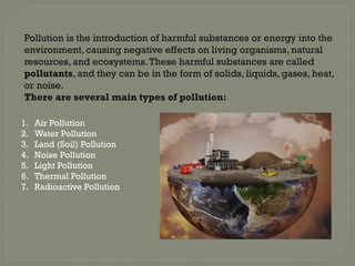 Pollution is the introduction of harmful substances or energy into the
environment, causing negative effects on living organisms, natural
resources, and ecosystems.These harmful substances are called
pollutants, and they can be in the form of solids, liquids, gases, heat,
or noise.
There are several main types of pollution:
1. Air Pollution
2. Water Pollution
3. Land (Soil) Pollution
4. Noise Pollution
5. Light Pollution
6. Thermal Pollution
7. Radioactive Pollution
 