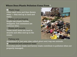 Where Does Plastic Pollution Come From?
️
🛍️Plastic bags
Often used once and then thrown
away — they end up in land and
water.
🧴 Bottles and packaging
Single-use plastic bottles,
wrappers, and containers are
common litter.
🥤 Straws and utensils
These small items are hard to
recycle and often end up in the
ocean.
🎣 Fishing nets
Abandoned or lost nets (also called ghost nets) trap sea animals.
️
🗑️Household and industrial waste
Everyday plastic waste and factory waste contribute to pollution when not
properly managed.
 