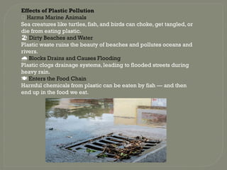 Effects of Plastic Pollution
🐢 Harms Marine Animals
Sea creatures like turtles, fish, and birds can choke, get tangled, or
die from eating plastic.
️
🏖️Dirty Beaches and Water
Plastic waste ruins the beauty of beaches and pollutes oceans and
rivers.
️
🌧️Blocks Drains and Causes Flooding
Plastic clogs drainage systems, leading to flooded streets during
heavy rain.
️
🍽️Enters the Food Chain
Harmful chemicals from plastic can be eaten by fish — and then
end up in the food we eat.
 