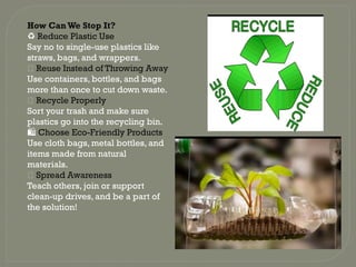How Can We Stop It?
♻️Reduce Plastic Use
Say no to single-use plastics like
straws, bags, and wrappers.
🔁 Reuse Instead of Throwing Away
Use containers, bottles, and bags
more than once to cut down waste.
✅ Recycle Properly
Sort your trash and make sure
plastics go into the recycling bin.
🛍️Choose Eco-Friendly Products
Use cloth bags, metal bottles, and
items made from natural
materials.
📢 Spread Awareness
Teach others, join or support
clean-up drives, and be a part of
the solution!
 