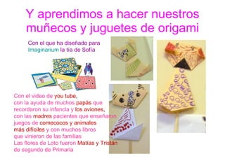 Y aprendimos a hacer nuestros muñecos y juguetes de origami Con el que ha diseñado para  Imaginarium  la tía de Sofía Con el video de   you tube , con la ayuda de muchos   papás  que recordaron su infancia y   los aviones , con las   madres   pacientes que enseñaron juegos de   comecocos y animales más difíciles   y con muchos libros que vinieron de las familias Las flores de Loto fueron   Matías y Tristán de segundo de Primaria  