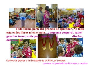 Todo forma parte del proceso de aprender. No todo esta en los libros ni en el aula …¿esquema corporal, saber guardar turno, anticipar, esperar,  diseñar, disfrutar…? Damos las gracias a la Embajada de JAPÓN ,en Londres, que nos ha prestado los kimonos y zapatos 