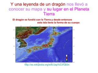 Y una leyenda de un dragón   nos llevó a conocer su mapa y   su lugar en el Planeta Tierra El dragón se fundió con la Tierra y desde entonces  esta isla tiene la forma de su cuerpo http :// es.wikipedia.org / wiki / Jap%C3%B3n 