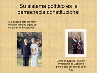 Su sistema político es la democracia constitucional A la cabeza está el Primer Ministro, aunque el jefe del estado es el Emperador Como en España, que hay Presidente de Gobierno pero el jefe del Estado es el Rey 