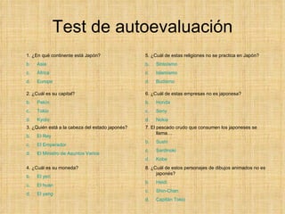 Test de autoevaluación 1. ¿En qué continente está Japón? Asia   África Europa 2. ¿Cuál es su capital? Pekín Tokio Kyoto 3. ¿Quién está a la cabeza del estado japonés? El Rey El Emperador El Ministro de Asuntos Varios 4. ¿Cuál es su moneda? El yen El  huan El  yang 5. ¿Cuál de estas religiones no se practica en Japón? Sintoísmo Islamismo Budismo 6. ¿Cuál de estas empresas no es japonesa? Honda Sony Nokia 7. El pescado crudo que consumen los japoneses se llama… Sushi Sardinoki Kobe 8. ¿Cuál de estos personajes de dibujos animados no es japonés? Heidi Shin - Chan Capitán Tokio 