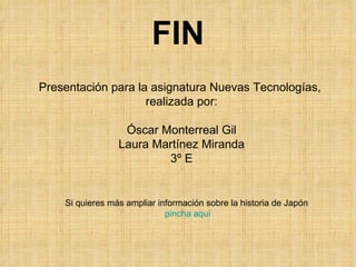 FIN Si quieres más ampliar información sobre la historia de Japón  pincha aquí Presentación para la asignatura Nuevas Tecnologías,  realizada por: Óscar Monterreal Gil Laura Martínez Miranda 3º E 