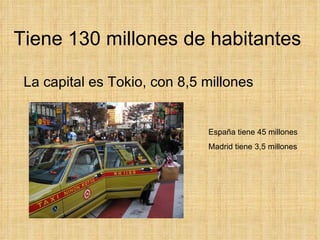 Tiene 130 millones de habitantes  La capital es Tokio, con 8,5 millones  España tiene 45 millones Madrid tiene 3,5 millones 