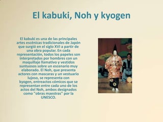 El kabuki, Noh y kyogen

  El kabuki es una de las principales
artes escénicas tradicionales de Japón
 que surgió en el siglo XVI a partir de
       una obra popular. En cada
representación, todos los papeles son
  interpretados por hombres con un
    maquillaje llamativo y vestidos
  suntuosos sobre un escenario muy
   elaborado. El Noh, que presenta
 actores con mascaras y un vestuario
       lujoso, se representa con
  kyogen, entreactos cómicos que se
  representan entre cada uno de los
   actos del Noh, ambos designados
     como "obras maestras" por la
                UNESCO.
 