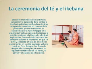 La ceremonia del té y el ikebana
     Estas dos manifestaciones artísticas
  comparten la búsqueda de la verdad a
 través de principios profundos mientras
  se aprende a dominar las normas de la
      propiedad y de la formalidad. La
    ceremonia del té hace hincapié en el
espíritu del wabi, un deseo de alcanzar la
sencillez material y la libertad y plenitud
 espirituales. Tanto el anfitrión como los
invitados valoran el momento en que se
   sirve y se recibe un taza de té como si
nunca jamás en su vida pudieran volver a
    reunirse. En el Ikebana, las flores de
    temporada se arreglan para crear un
    equilibrio estético entre las flores, el
      jarrón y el espacio que les rodea.
 