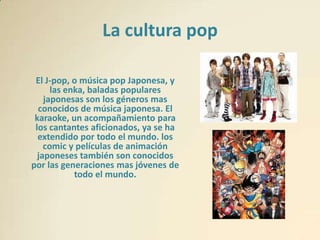 La cultura pop

 El J-pop, o música pop Japonesa, y
      las enka, baladas populares
    japonesas son los géneros mas
  conocidos de música japonesa. El
 karaoke, un acompañamiento para
 los cantantes aficionados, ya se ha
  extendido por todo el mundo. los
    comic y películas de animación
  japoneses también son conocidos
por las generaciones mas jóvenes de
            todo el mundo.
 