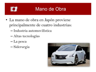 Mano de Obra

• La mano de obra en Japón proviene
  principalmente de cuatro industrias:
  – Industria automovilística
  – Altas tecnologías
  – La pesca
  – Siderurgia
 