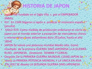 HISTORIA DE JAPON
• Japón fue fundado en el Siglo Vlla. c. por el EMPERADOR
JINMU.
• XVI : En 1549 llegaron a Japón a pred...