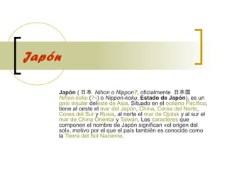 Japón
Japón ( 日本  Nihon o Nippon?, oficialmente  日本国   
Nihon-koku (?·i) o Nippon-koku, Estado de Japón), es un 
país insular deleste de Asia. Situado en el océano Pacífico, 
tiene al oeste el mar del Japón, China, Corea del Norte, 
Corea del Sur y Rusia, al norte el mar de Ojotsk y al sur el 
mar de China Oriental y Taiwán. Los caracteres que 
componen el nombre de Japón significan «el origen del 
sol», motivo por el que el país también es conocido como 
la Tierra del Sol Naciente. 

 